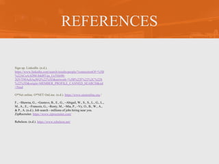 REFERENCES
Sign up. LinkedIn. (n.d.).
https://www.linkedin.com/search/results/people/?connectionOf=%5B
%22ACoAADM-StkBYija_UeT6Ir08-
2QVT90AsSAqWQ%22%5D&network=%5B%22F%22%2C%22S
%22%5D&origin=MEMBER_PROFILE_CANNED_SEARCH&sid
=Nmd
O*Net online. O*NET OnLine. (n.d.). https://www.onetonline.org /
F., –Shawna, G., –Gustavo, B., E., G., –Abigail, W., S., S., L., G., L.,
M., A., E., –Francois, G., –Rosty, M., –Mia, P., –Vy, O., B., W., A.,
& P., A. (n.d.). Job search - millions of jobs hiring near you.
ZipRecruiter. https://www.ziprecruiter.com/
Rebeleon. (n.d.). https://www.rebeleon.net/
 