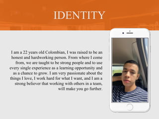 I am a 22 years old Colombian, I was raised to be an
honest and hardworking person. From where I come
from, we are taught to be strong people and to use
every single experience as a learning opportunity and
as a chance to grow. I am very passionate about the
things I love, I work hard for what I want, and I am a
strong believer that working with others in a team,
will make you go further.
IDENTITY
Picture of You
Goes Here
 