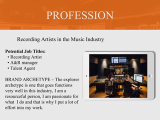 PROFESSION
Potential Job Titles:
• Recording Artist
• A&R manager
• Talent Agent
BRAND ARCHETYPE – The explorer
archetype is one that goes functions
very well in this industry, I am a
resourceful person, I am passionate for
what I do and that is why I put a lot of
effort into my work.
Recording Artists in the Music Industry
 