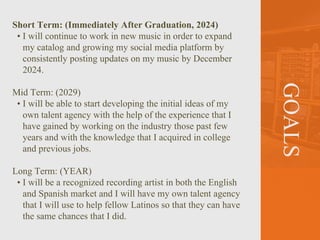 GOALS
Short Term: (Immediately After Graduation, 2024)
• I will continue to work in new music in order to expand
my catalog and growing my social media platform by
consistently posting updates on my music by December
2024.
Mid Term: (2029)
• I will be able to start developing the initial ideas of my
own talent agency with the help of the experience that I
have gained by working on the industry those past few
years and with the knowledge that I acquired in college
and previous jobs.
Long Term: (YEAR)
• I will be a recognized recording artist in both the English
and Spanish market and I will have my own talent agency
that I will use to help fellow Latinos so that they can have
the same chances that I did.
 