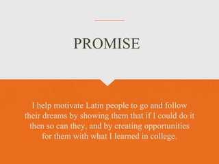 I help motivate Latin people to go and follow
their dreams by showing them that if I could do it
then so can they, and by creating opportunities
for them with what I learned in college.
PROMISE
 