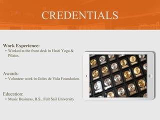 CREDENTIALS
Work Experience:
• Worked at the front desk in Hasti Yoga &
Pilates.
Education:
• Music Business, B.S., Full Sail University
Awards:
• Volunteer work in Goles de Vida Foundation.
Picture Relevant to
Your Industry Goes
Here
 