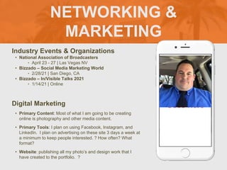 NETWORKING &
MARKETING
Industry Events & Organizations
• National Association of Broadcasters
‣ April 23 - 27 | Las Vegas NV
• Bizzado – Social Media Marketing World
‣ 2/28/21 | San Diego, CA
• Bizzado – In/Visible Talks 2021
‣ 1/14/21 | Online
Digital Marketing
• Primary Content: Most of what I am going to be creating
online is photography and other media content.
• Primary Tools: I plan on using Facebook, Instagram, and
LinkedIn. I plan on advertising on these site 3 days a week at
a minimum to keep people interested. ? How often? What
format?
• Website: publishing all my photo’s and design work that I
have created to the portfolio. ?
Picture of You
Goes Here
 