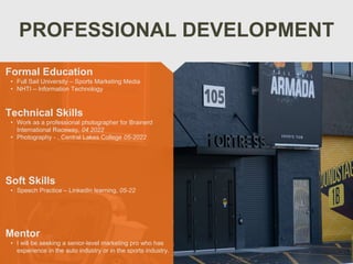 PROFESSIONAL DEVELOPMENT
Mentor
• I will be seeking a senior-level marketing pro who has
experience in the auto industry or in the sports industry.
Formal Education
• Full Sail University – Sports Marketing Media
• NHTI – Information Technology
Technical Skills
• Work as a professional photographer for Brainerd
International Raceway, 04 2022
• Photography - , Central Lakes College 05-2022
Soft Skills
• Speech Practice – LinkedIn learning, 05-22
 