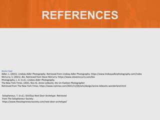 REFERENCES
Solopheneur, T. (n.d.). Girl/Guy Next Door Archetype. Retrieved
from The Solopheneur Society:
https://www.thesolopreneursociety.com/next-door-archetype/
Works Cited
Adler, L. (2021). Lindsay Adler Photography. Retrieved from Lindsay Adler Photography: https://www.lindsayadlerphotography.com/index
McCurry, S. (2021). Bio. Retrieved from Steve McCurry: https://www.stevemccurry.com/bio
Photography, L. A. (n.d.). Lindsey Alder Photography.
The New York Times. (2021, Nov 4). Annie Leibozitz, the Un-Fashion Photographer.
Retrieved from The New York Times: https://www.nytimes.com/2021/11/04/arts/design/annie-leibovitz-wonderland.html
 