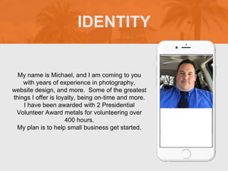 My name is Michael, and I am coming to you
with years of experience in photography,
website design, and more. Some of the greatest
things I offer is loyalty, being on-time and more.
I have been awarded with 2 Presidential
Volunteer Award metals for volunteering over
400 hours.
My plan is to help small business get started.
IDENTITY
Picture of You
Goes Here
 