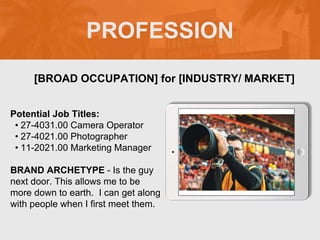 PROFESSION
Potential Job Titles:
• 27-4031.00 Camera Operator
• 27-4021.00 Photographer
• 11-2021.00 Marketing Manager
BRAND ARCHETYPE - Is the guy
next door. This allows me to be
more down to earth. I can get along
with people when I first meet them.
[BROAD OCCUPATION] for [INDUSTRY/ MARKET]
Picture Relevant
to Your Industry
Goes Here
 