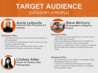[CATEGORY of PEOPLE]
TARGET AUDIENCE
Annie Leibovitz
Outreach Plan:
• I will study as much as I can on her so if I do meet her, I
will be prepared.
• One method of communication I want to use is by email
it makes it easier that way.
• I will be following up with this person within a week. I
will contact her through social media or website.
PROFILE
PICTURE
Instructor San Francisco Art
Institute
Steve McCurry
Outreach Plan:
• I will conduct as much research as I can and find out
what make Steve so good.
• I will contact Magnum photos and try to contact him
from there, if I can then I will try social media.
• My plan is to contact them with in a week by contacting
them through there website or through there social
media.
PROFILE
PICTURE
Photographer at Magnum
Photos
Lindsey Adler
Outreach Plan:
• By conducting as much research as possible to help
with getting to know her more.
• I will plan on contacting her through social media
• I plan on using social media and plan on completing
this task within a week.
PROFILE
PICTURE
Owner of Lindsey Adler
Photography
 