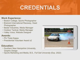 CREDENTIALS
Work Experience:
• Boston College, Sports Photographer
• Brainerd International Raceway, Head
Photographer
• Besler Industries, Media Manager
• Outdoor Tactical, Media Manager
• Valley Voice, Website Designer
Education:
• Southern New Hampshire University,
Graphic Design
• Sports Marketing and Media, B.S., Full Sail University (Exp. 2022)
Awards:
• Phi Theta Kappa
• Presidential Volunteer Award x2
Picture Relevant
to Your Industry
Goes Here
 