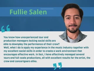 Fullie Salen
You know how unexperienced tour and
production managers lacking social skills are
able to downplay the performance of their crew?
Well, what I do is apply my experience in the music industry together with
my excellent social skills in order to create a work environment that
encourages effective work. In fact, I have effectively managed several
tours and full-scale productions, all with excellent results for the artist, the
crew and concertgoers alike.
“
 