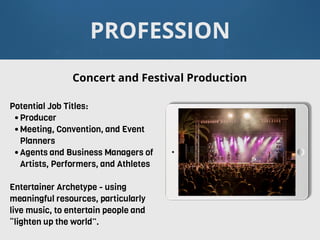 PROFESSION
Potential Job Titles:
•Producer
•Meeting, Convention, and Event
Planners
•Agents and Business Managers of
Artists, Performers, and Athletes
Entertainer Archetype - using
meaningful resources, particularly
live music, to entertain people and
“lighten up the world”.
Concert and Festival Production
 