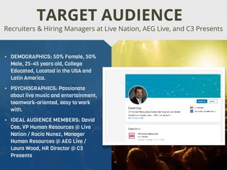 • DEMOGRAPHICS: 50% Female, 50%
Male, 25-45 years old, College
Educated, Located in the USA and
Latin America.
• PSYCHOGRAPHICS: Passionate
about live music and entertainment,
teamwork-oriented, easy to work
with.
• IDEAL AUDIENCE MEMBERS: David
Cea, VP Human Resources @ Live
Nation / Rocio Nunez, Manager
Human Resources @ AEG Live /
Laura Wood, HR Director @ C3
Presents
Recruiters & Hiring Managers at Live Nation, AEG Live, and C3 Presents
TARGET AUDIENCE
 