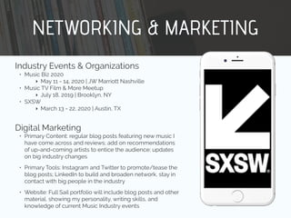 NETWORKING & MARKETING
Industry Events & Organizations
• Music Biz 2020
‣ May 11 - 14, 2020 | JW Marriott Nashville
• Music TV Film & More Meetup
‣ July 18, 2019 | Brooklyn, NY
• SXSW
‣ March 13 - 22, 2020 | Austin, TX
Digital Marketing
• Primary Content: regular blog posts featuring new music I
have come across and reviews; add on recommendations
of up-and-coming artists to entice the audience; updates
on big industry changes
• Primary Tools: Instagram and Twitter to promote/tease the
blog posts; LinkedIn to build and broaden network, stay in
contact with big people in the industry
• Website: Full Sail portfolio will include blog posts and other
material, showing my personality, writing skills, and
knowledge of current Music Industry events
 
