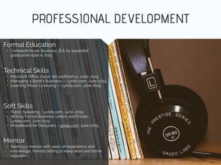 PROFESSIONAL DEVELOPMENT
Mentor
• Seeking a mentor with years of experience and
knowledge, friendly willing to keep work and home
separate.
Formal Education
• Complete Music Business, B.S. by expected
graduation date in 2021
Technical Skills
• Microsoft Oﬃce, Excel, etc proﬁciency, June. 2019
• Managing a Band’s Business — Lynda.com, June 2019
• Learning Music Licensing — Lynda.com, June 2019
Soft Skills
• Public Speaking - Lynda.com, June. 2019
• Writing Formal Business Letters and Emails -
Lynda.com, June 2019
• Moodboard for Designers - lynda.com, June 2019
 