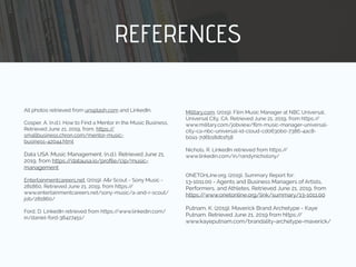 REFERENCES
All photos retrieved from unsplash.com and LinkedIn.
Cosper, A. (n.d.). How to Find a Mentor in the Music Business.
Retrieved June 21, 2019, from. https://
smallbusiness.chron.com/mentor-music-
business-42044.html
Data USA :Music Management. (n.d.). Retrieved June 21,
2019, from https://datausa.io/proﬁle/cip/music-
management
Entertainmentcareers.net. (2019). A&r Scout - Sony Music -
281860. Retrieved June 21, 2019, from https://
www.entertainmentcareers.net/sony-music/a-and-r-scout/
job/281860/
Ford, D. LinkedIn retrieved from https://www.linkedin.com/
in/daniel-ford-38427451/
Military.com. (2019). Film Music Manager at NBC Universal,
Universal City, CA. Retrieved June 21, 2019, from https://
www.military.com/jobview/ﬁlm-music-manager-universal-
city-ca-nbc-universal-id-cloud-cd0630b0-7386-4ac8-
b0a1-7d6b18db1f58
Nichols, R. LinkedIn retrieved from https://
www.linkedin.com/in/randynicholsny/
ONETOnLine.org. (2019). Summary Report for:
13-1011.00 - Agents and Business Managers of Artists,
Performers, and Athletes. Retrieved June 21, 2019, from
https://www.onetonline.org/link/summary/13-1011.00
Putnam, K. (2019). Maverick Brand Archetype - Kaye
Putnam. Retrieved June 21, 2019 from https://
www.kayeputnam.com/brandality-archetype-maverick/
 