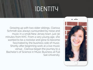 Growing up with two older siblings, Clarissa
Schmidt was always surrounded by noise and
music in a small New Jersey town, just 30
minutes from NYC. From a very young age, she
wanted to be a rockstar and grew to become
fascinated by the business side of music.
Shortly after beginning work at a live music
venue , Clarissa began the journey to a
Bachelor’s of Science in Music Business at Full
Sail University.
IDENTITY
 