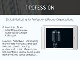 PROFESSION
Potential Job Titles:
• Artist Representative
• Film Music Manager
• A&R Scout
Maverick Archetype - introducing
the world to new artists through
ﬁlms and shows. Leading
audiences to think diﬀerently and
ﬁnd an interest in new music, aside
from the same songs on repeat.
Digital Marketing for Professional Rodeo Organizations
 