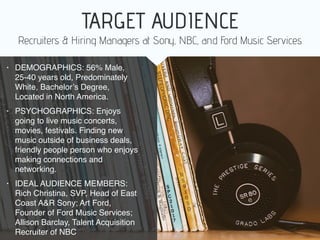• DEMOGRAPHICS: 56% Male,
25-40 years old, Predominately
White, Bachelor’s Degree,
Located in North America.
• PSYCHOGRAPHICS: Enjoys
going to live music concerts,
movies, festivals. Finding new
music outside of business deals,
friendly people person who enjoys
making connections and
networking.
• IDEAL AUDIENCE MEMBERS:
Rich Christina, SVP, Head of East
Coast A&R Sony; Art Ford,
Founder of Ford Music Services;
Allison Barclay, Talent Acquisition
Recruiter of NBC
Recruiters & Hiring Managers at Sony, NBC, and Ford Music Services
TARGET AUDIENCE
 