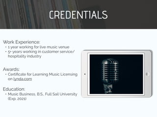 CREDENTIALS
Work Experience:
• 1 year working for live music venue
• 5+ years working in customer service/
hospitality industry
Education:
• Music Business, B.S., Full Sail University
(Exp. 2021)
Awards:
• Certiﬁcate for Learning Music Licensing
on lynda.com
 