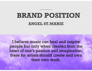 BRAND POSITION
I believe music can heal and inspire
people but only when created from the
heart of one’s passion and imagination,
there for artists should create and own
their own work.
ANGEL ST.MARIE
 