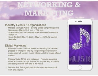 NETWORKING &
MARKETING
Industry Events & Organizations
• Melrose Meetups: Audio – Swamp Sistas Songwriting Clinic
Wednesday, March 11, 6 p.m. – 7:30 p.m.
• GLAD Sessions- The Ultimate Music Business Workshops
March 19
• Music Biz 2020 May 11, 2020 - May 14, 2020 JW Marriott
Nashville
Digital Marketing
• Primary Content: Youtube Videos showcasing the creative
process of what goes into my song writing and creation of
music. Also will contain, music videos and other music related
content.
• Primary Tools: TikTok and Instagram - Promote upcoming
music and current songs that are out. A great way to quickly
and easily connect with fans of my music.
• Website: Full Sail digital portfolio site to showcase school
work and projects.
 