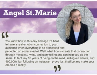 Angel St.Marie
You know how in this day and age it's hard
to have a real emotion connection to your
audience when everything is so processed and
perfected on social media? Well, what I do is create that connection
through melodies, lyrics, and story telling and can help you do the
same! In fact, my 10 years of being on the road, selling out shows, and
400,000+ fan following on instagram prove just that! Let me make your
dreams a reality.
“
 