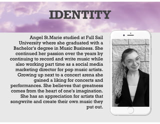 Angel St.Marie studied at Full Sail
University where she graduated with a
Bachelor's degree in Music Business. She
continued her passion over the years by
continuing to record and write music while
also working part time as a social media
marketing director for pop music artists.
Growing up next to a concert arena she
gained a liking for concerts and
performances. She believes that greatness
comes from the heart of one's imagination.
She has an appreciation for artists that
songwrite and create their own music they
put out.
IDENTITY
 