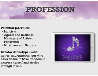 PROFESSION
Potential Job Titles:
• Lyricists
• Agents and Business
Managers of Artists,
Performers
• Musicians and Singers
Creator Archetype - artist,
writer, and entrepreneur who
has a desire to have freedom to
express herself and stories
through music.
 