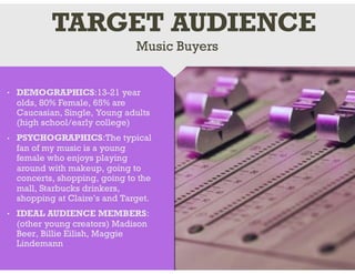 • DEMOGRAPHICS:13-21 year
olds, 80% Female, 65% are
Caucasian, Single, Young adults
(high school/early college)
• PSYCHOGRAPHICS:The typical
fan of my music is a young
female who enjoys playing
around with makeup, going to
concerts, shopping, going to the
mall, Starbucks drinkers,
shopping at Claire’s and Target.
• IDEAL AUDIENCE MEMBERS:
(other young creators) Madison
Beer, Billie Eilish, Maggie
Lindemann
Music Buyers
TARGET AUDIENCE
 