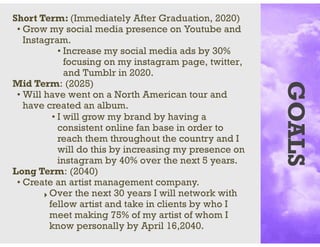 GOALS
Short Term: (Immediately After Graduation, 2020)
• Grow my social media presence on Youtube and
Instagram.
• Increase my social media ads by 30%
focusing on my instagram page, twitter,
and Tumblr in 2020.
Mid Term: (2025)
• Will have went on a North American tour and
have created an album.
• I will grow my brand by having a
consistent online fan base in order to
reach them throughout the country and I
will do this by increasing my presence on
instagram by 40% over the next 5 years.
Long Term: (2040)
• Create an artist management company.
‣ Over the next 30 years I will network with
fellow artist and take in clients by who I
meet making 75% of my artist of whom I
know personally by April 16,2040.
 