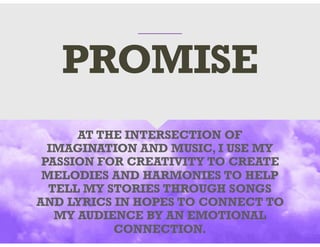 AT THE INTERSECTION OF
IMAGINATION AND MUSIC, I USE MY
PASSION FOR CREATIVITY TO CREATE
MELODIES AND HARMONIES TO HELP
TELL MY STORIES THROUGH SONGS
AND LYRICS IN HOPES TO CONNECT TO
MY AUDIENCE BY AN EMOTIONAL
CONNECTION.
PROMISE
 