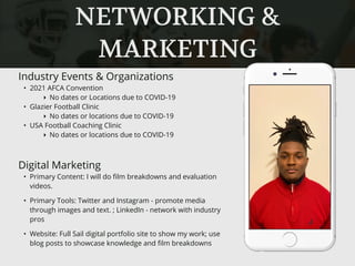 NETWORKING &
MARKETING
Industry Events & Organizations
• 2021 AFCA Convention
‣ No dates or Locations due to COVID-19
• Glazier Football Clinic
‣ No dates or locations due to COVID-19
• USA Football Coaching Clinic
‣ No dates or locations due to COVID-19
Digital Marketing
• Primary Content: I will do ﬁlm breakdowns and evaluation
videos.
• Primary Tools: Twitter and Instagram - promote media
through images and text. ; LinkedIn - network with industry
pros
• Website: Full Sail digital portfolio site to show my work; use
blog posts to showcase knowledge and ﬁlm breakdowns
 