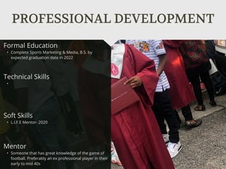 PROFESSIONAL DEVELOPMENT
Mentor
• Someone that has great knowledge of the game of
football. Preferably an ex professional player in their
early to mid 40s
Formal Education
• Complete Sports Marketing & Media, B.S. by
expected graduation date in 2022
Technical Skills
•
Soft Skills
• L.I.F.E Mentor- 2020
 