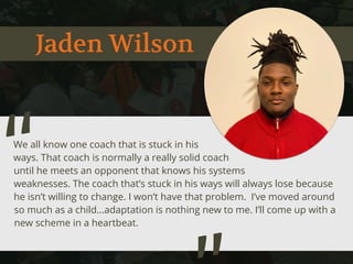 Jaden Wilson
We all know one coach that is stuck in his
ways. That coach is normally a really solid coach
until he meets an opponent that knows his systems
weaknesses. The coach that’s stuck in his ways will always lose because
he isn’t willing to change. I won’t have that problem. I’ve moved around
so much as a child…adaptation is nothing new to me. I’ll come up with a
new scheme in a heartbeat.
“
 
