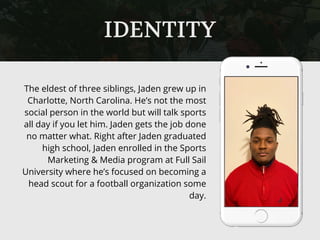 The eldest of three siblings, Jaden grew up in
Charlotte, North Carolina. He’s not the most
social person in the world but will talk sports
all day if you let him. Jaden gets the job done
no matter what. Right after Jaden graduated
high school, Jaden enrolled in the Sports
Marketing & Media program at Full Sail
University where he’s focused on becoming a
head scout for a football organization some
day.
IDENTITY
 