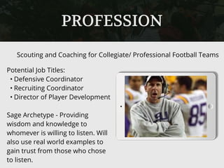PROFESSION
Potential Job Titles:
• Defensive Coordinator
• Recruiting Coordinator
• Director of Player Development
Sage Archetype - Providing
wisdom and knowledge to
whomever is willing to listen. Will
also use real world examples to
gain trust from those who chose
to listen.
Scouting and Coaching for Collegiate/ Professional Football Teams
 