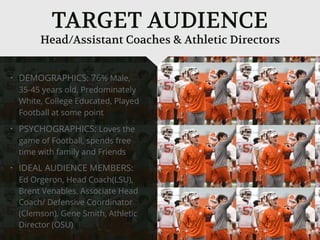 • DEMOGRAPHICS: 76% Male,
35-45 years old, Predominately
White, College Educated, Played
Football at some point
• PSYCHOGRAPHICS: Loves the
game of Football, spends free
time with family and Friends
• IDEAL AUDIENCE MEMBERS:
Ed Orgeron, Head Coach(LSU),
Brent Venables, Associate Head
Coach/ Defensive Coordinator
(Clemson), Gene Smith, Athletic
Director (OSU)
Head/Assistant Coaches & Athletic Directors
TARGET AUDIENCE
 