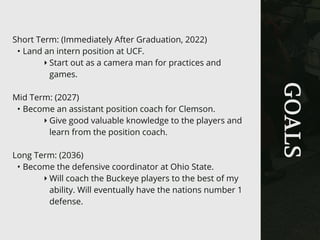 GOALS
Short Term: (Immediately After Graduation, 2022)
• Land an intern position at UCF.
‣ Start out as a camera man for practices and
games.
Mid Term: (2027)
• Become an assistant position coach for Clemson.
‣ Give good valuable knowledge to the players and
learn from the position coach.
Long Term: (2036)
• Become the defensive coordinator at Ohio State.
‣ Will coach the Buckeye players to the best of my
ability. Will eventually have the nations number 1
defense.
 