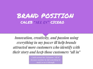 BRAND POSITION
Innovation, creativity, and passion using
everything in my power ill help brands
attracted more customers who identify with
their story and keep those customers “all in”
CALEB “ALL IN” CICERO
Caleb earned his Nickname “All In”
because anytime he did something he
made to see it through.
 