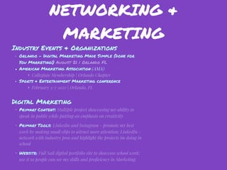 NETWORKING &
MARKETING
Industry Events & Organizations
• Orlando - Digital Marketing Made Simple (Done for
You Marketing!) August 21 | Orlando FL
• American Marketing Association (AMA)
‣ Collegiate Membership | Orlando Chapter
• Sports & Entertainment Marketing conference
‣ February 3-7 2021 | Orlando, FL
Digital Marketing
• Primary Content: Multiple project showcasing my ability to
speak in public while putting an emphasis on creativity
• Primary Tools: Linkedin and Instagram - promote my best
work by making small clips to attract more attention; LinkedIn -
network with industry pros and highlight the projects im doing in
school
• Website: Full Sail digital portfolio site to showcase school work;
use it so people can see my skills and proﬁciency in Marketing.
 