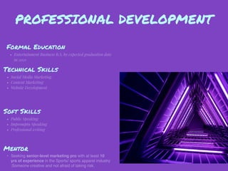 PROFESSIONAL DEVELOPMENT
Mentor
• Seeking senior-level marketing pro with at least 10
yrs of experience in the Sports/ sports apparel industry
;Someone creative and not afraid of taking risk.
Formal Education
• Entertainment Business B.S. by expected graduation date
in 2021
Technical Skills
• Social Media Marketing
• Content Marketing
• Website Development
Soft Skills
• Public Speaking
• Impromptu Speaking
• Professional writing
 
