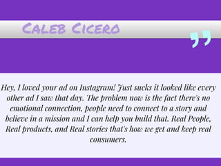 Caleb Cicero
”Hey, I loved your ad on Instagram! Just sucks it looked like every
other ad I saw that day. The problem now is the fact there's no
emotional connection, people need to connect to a story and
believe in a mission and I can help you build that. Real People,
Real products, and Real stories that's how we get and keep real
consumers.
 