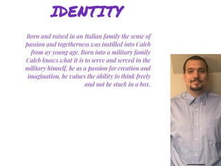 Born and raised in an Italian family the sense of
passion and togetherness was instilled into Caleb
from ay young age. Born into a military family
Caleb knows what it is to serve and served in the
military himself, he as a passion for creation and
imagination, he values the ability to think freely
and not be stuck in a box.
IDENTITY
 
