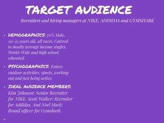 • DEMOGRAPHICS: 70% Male,
20-35 years old, all races. Catered
to mostly average income singles.
World-Wide and high school
educated.
• PSYCHOGRAPHICS: Enjoys
outdoor activities, sports, working
out and just being active.
• IDEAL AUDIENCE MEMBERS:
Kim Johnson: Senior Recruiter
for NIKE. Scott Walker: Recruiter
for Addidas. And Noel Mack:
Brand officer for Gymshark.
•
Recruiters and hiring managers at NIKE, ADDIDAS and GYMSHARK
TARGET AUDIENCE
 