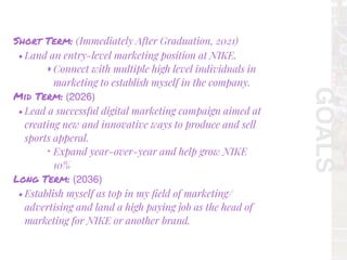 GOALS
Short Term: (Immediately After Graduation, 2021)
• Land an entry-level marketing position at NIKE.
‣Connect with multiple high level individuals in
marketing to establish myself in the company.
Mid Term: (2026)
• Lead a successful digital marketing campaign aimed at
creating new and innovative ways to produce and sell
sports apperal.
‣ Expand year-over-year and help grow NIKE
10%
Long Term: (2036)
• Establish myself as top in my ﬁeld of marketing/
advertising and land a high paying job as the head of
marketing for NIKE or another brand.
 