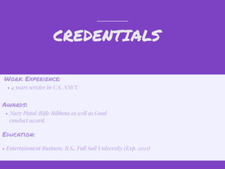 CREDENTIALS
Work Experience:
• 4 years service in U.S. NAVY
Education:
• Entertainment Business, B.S., Full Sail University (Exp. 2021)
Awards:
• Navy Pistol/Riﬂe Ribbons as well as Good
conduct award.
 