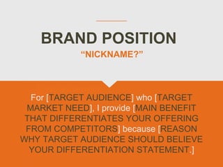 BRAND POSITION
For [TARGET AUDIENCE] who [TARGET
MARKET NEED], I provide [MAIN BENEFIT
THAT DIFFERENTIATES YOUR OFFERING
FROM COMPETITORS] because [REASON
WHY TARGET AUDIENCE SHOULD BELIEVE
YOUR DIFFERENTIATION STATEMENT.]
“NICKNAME?”
 