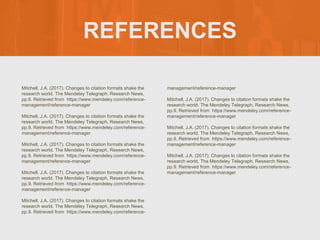 REFERENCES
Mitchell, J.A. (2017). Changes to citation formats shake the
research world. The Mendeley Telegraph, Research News,
pp.9. Retrieved from https://www.mendeley.com/reference-
management/reference-manager
Mitchell, J.A. (2017). Changes to citation formats shake the
research world. The Mendeley Telegraph, Research News,
pp.9. Retrieved from https://www.mendeley.com/reference-
management/reference-manager
Mitchell, J.A. (2017). Changes to citation formats shake the
research world. The Mendeley Telegraph, Research News,
pp.9. Retrieved from https://www.mendeley.com/reference-
management/reference-manager
Mitchell, J.A. (2017). Changes to citation formats shake the
research world. The Mendeley Telegraph, Research News,
pp.9. Retrieved from https://www.mendeley.com/reference-
management/reference-manager
Mitchell, J.A. (2017). Changes to citation formats shake the
research world. The Mendeley Telegraph, Research News,
pp.9. Retrieved from https://www.mendeley.com/reference-
management/reference-manager
Mitchell, J.A. (2017). Changes to citation formats shake the
research world. The Mendeley Telegraph, Research News,
pp.9. Retrieved from https://www.mendeley.com/reference-
management/reference-manager
Mitchell, J.A. (2017). Changes to citation formats shake the
research world. The Mendeley Telegraph, Research News,
pp.9. Retrieved from https://www.mendeley.com/reference-
management/reference-manager
Mitchell, J.A. (2017). Changes to citation formats shake the
research world. The Mendeley Telegraph, Research News,
pp.9. Retrieved from https://www.mendeley.com/reference-
management/reference-manager
 
