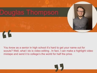 Douglas Thompson
You know as a senior in high school it’s hard to get your name out for
scouts? Well, what I do is video editing . In fact, I can make a highlight video
mixtape and send it to college’s the world for half the price.
 