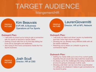 Mangement/HR
TARGET AUDIENCE
Kim Beauvais
Outreach Plan:
• I will build my brand up by trying to get a connection
with fox sports to become a sports caster.
• Getting in touch with Kim is my first step letting her
know all my strengths and weakness.
• Also trying to find more connections inside the Fox
Sports business.
PROFILE
PICTURE EVP,HR, & Business
Operations at Fox Sports
LaurenGiovannitti
Outreach Plan:
• I will build my talent and show Lauren my leadership
and that I have high driven mentally.
• Showing her my already many different skills with all
the adobe softwares.
• Reaching out to others on LinkedIn to grow my
connections higher.
PROFILE
PICTURE
Director, HR at NFL Network
Josh Scull
Outreach Plan:
• Getting my media skills up is one of my current goals,
hopefully this job would also help build this weakness.
• Im always up for the challenges like doing multiple task
at once Im going to showcase it all for Josh.
• Showing Josh that I can be more than a sportscaster
I’m willing to do whatever it takes to get connections for
my brand to grow.
PROFILE
PICTURE Director, HR at CBS
 